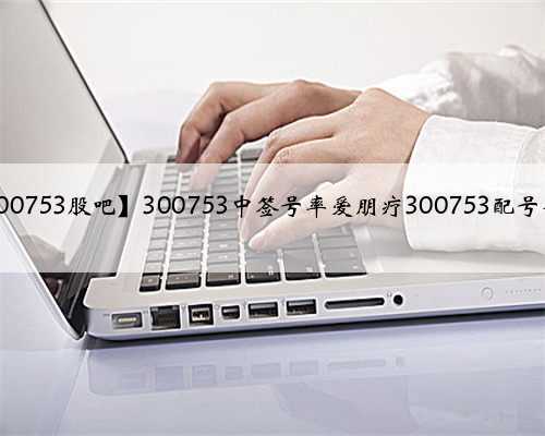 【300753股吧】300753中签号率爱朋疗300753配号查询