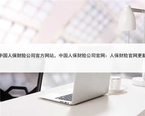 中国人保财险公司官方网站，中国人保财险公司官网：人保财险官网更新