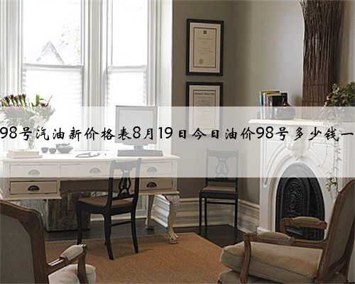 今日98号汽油新价格表8月19日今日油价98号多少钱一升？