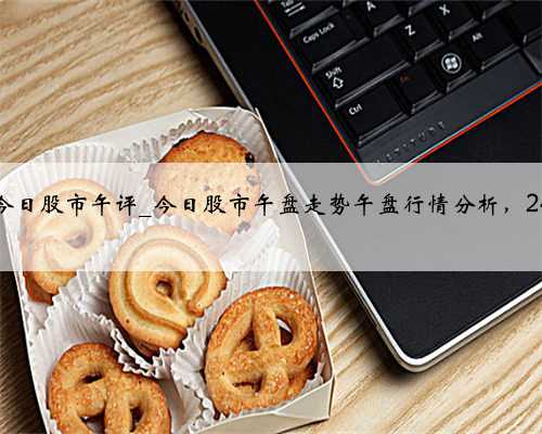 今日股市午评_今日股市午盘走势午盘行情分析，24