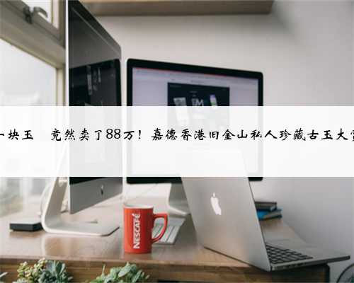 一块玉玦竟然卖了88万！嘉德香港旧金山私人珍藏古玉大赏