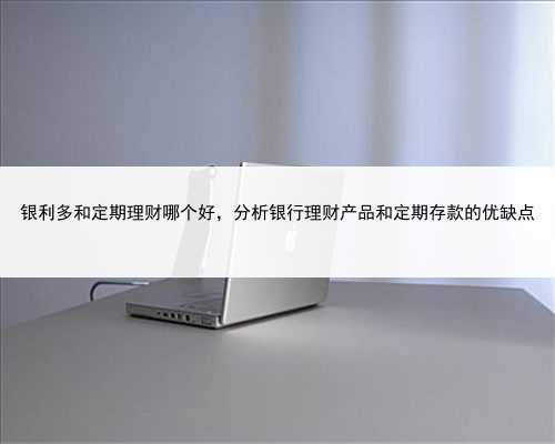 银利多和定期理财哪个好，分析银行理财产品和定期存款的优缺点