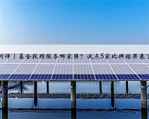 测评｜基金投顾服务哪家强？试点5家比拼结果来了