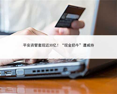 平安资管套现近30亿！“现金奶牛”遭减持