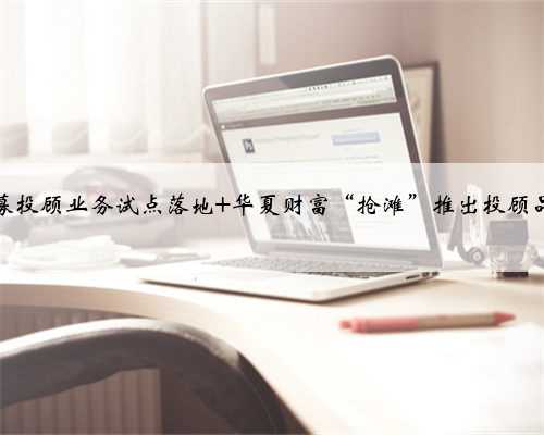 公募投顾业务试点落地 华夏财富“抢滩”推出投顾品牌