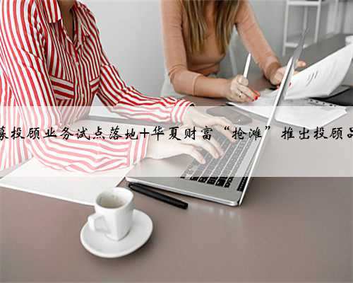 公募投顾业务试点落地 华夏财富“抢滩”推出投顾品牌