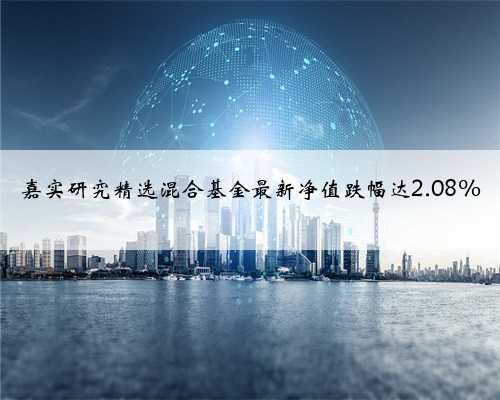 嘉实研究精选混合基金最新净值跌幅达2.08%