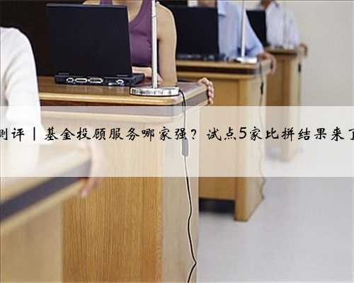 测评|基金投顾服务哪家强?试点5家比拼结果来了