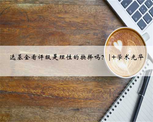 选基金看评级是理性的抉择吗？| 学术光华