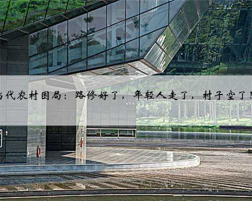 当代农村困局：路修好了，年轻人走了，村子空了！