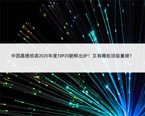 中国嘉德拍卖2025年度TOP20新鲜出炉！又有哪些顶级重磅？
