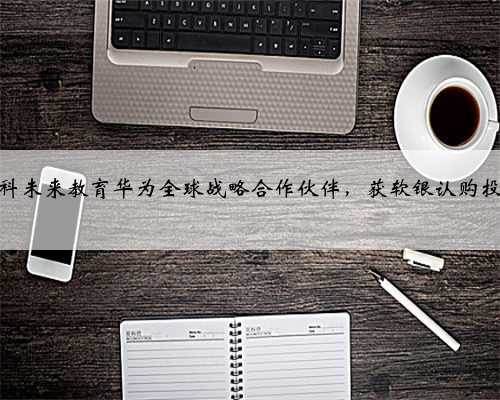 华科未来教育华为全球战略合作伙伴，获软银认购投资