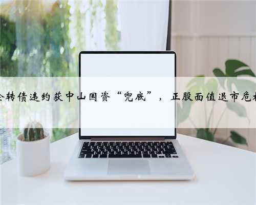 首例国企转债违约获中山国资“兜底”,正股面值退市危机仍待解