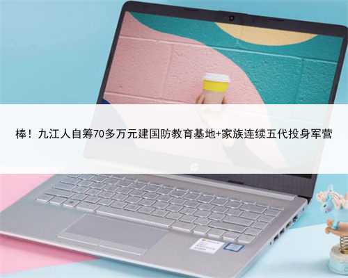 棒！九江人自筹70多万元建国防教育基地 家族连续五代投身军营