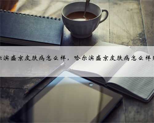 哈尔滨盛京皮肤病怎么样，哈尔滨盛京皮肤病怎么样贴吧